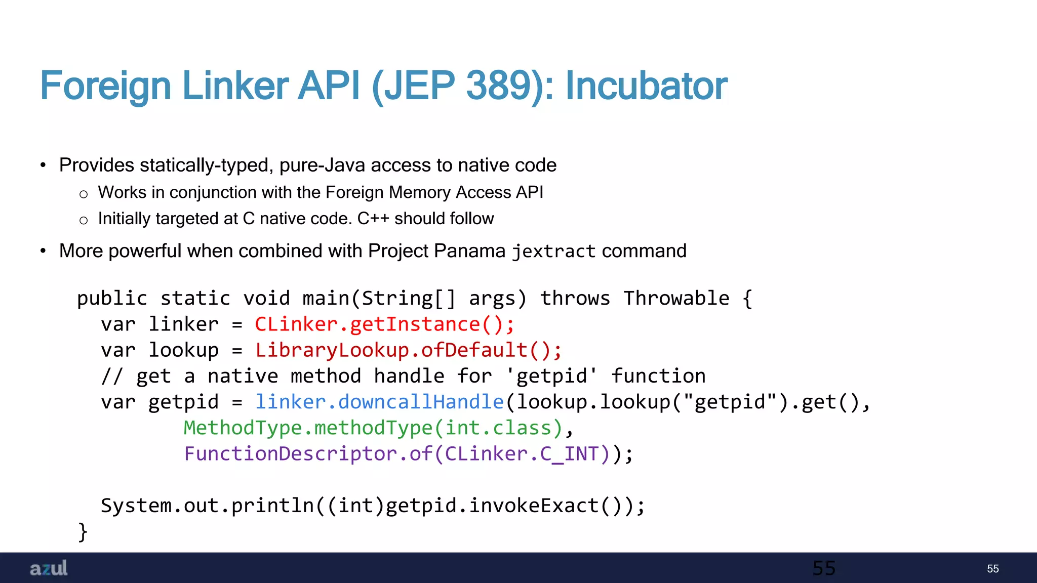 55
Foreign Linker API (JEP 389): Incubator
• Provides statically-typed, pure-Java access to native code
o Works in conjunction with the Foreign Memory Access API
o Initially targeted at C native code. C++ should follow
• More powerful when combined with Project Panama jextract command
55
public static void main(String[] args) throws Throwable {
var linker = CLinker.getInstance();
var lookup = LibraryLookup.ofDefault();
// get a native method handle for 'getpid' function
var getpid = linker.downcallHandle(lookup.lookup("getpid").get(),
MethodType.methodType(int.class),
FunctionDescriptor.of(CLinker.C_INT));
System.out.println((int)getpid.invokeExact());
}
 