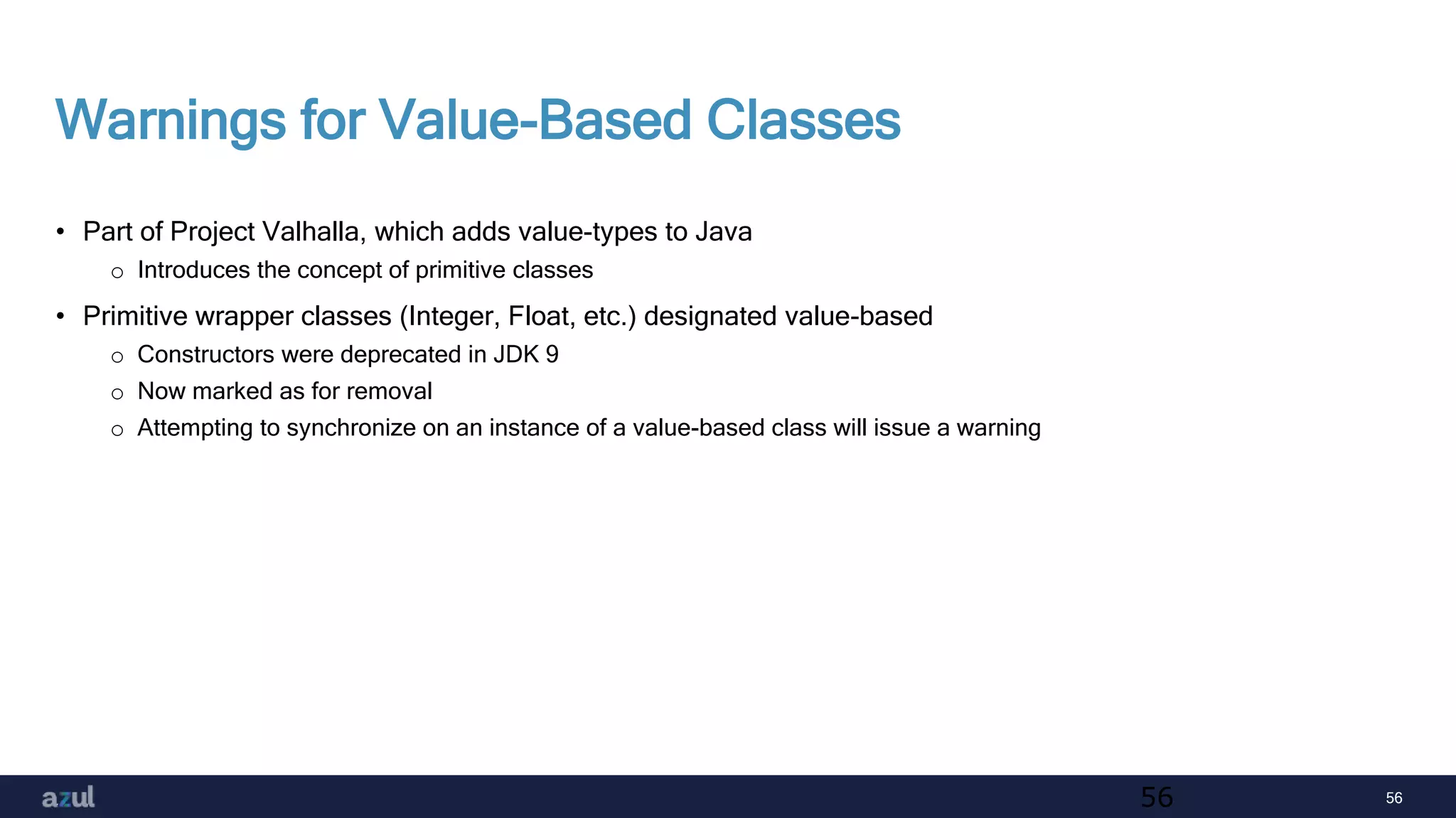 56
Warnings for Value-Based Classes
• Part of Project Valhalla, which adds value-types to Java
o Introduces the concept of primitive classes
• Primitive wrapper classes (Integer, Float, etc.) designated value-based
o Constructors were deprecated in JDK 9
o Now marked as for removal
o Attempting to synchronize on an instance of a value-based class will issue a warning
56
 