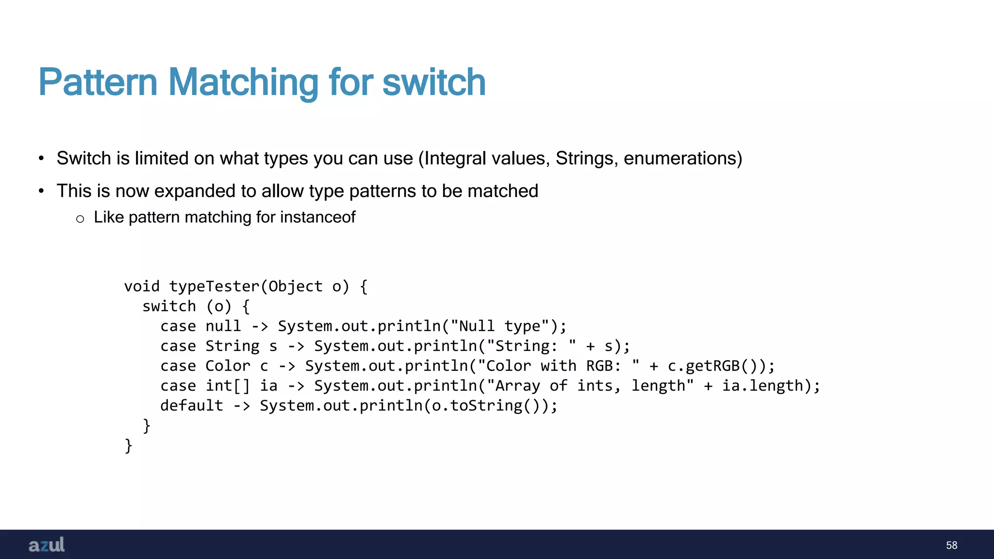 58
Pattern Matching for switch
• Switch is limited on what types you can use (Integral values, Strings, enumerations)
• This is now expanded to allow type patterns to be matched
o Like pattern matching for instanceof
void typeTester(Object o) {
switch (o) {
case null -> System.out.println("Null type");
case String s -> System.out.println("String: " + s);
case Color c -> System.out.println("Color with RGB: " + c.getRGB());
case int[] ia -> System.out.println("Array of ints, length" + ia.length);
default -> System.out.println(o.toString());
}
}
 
