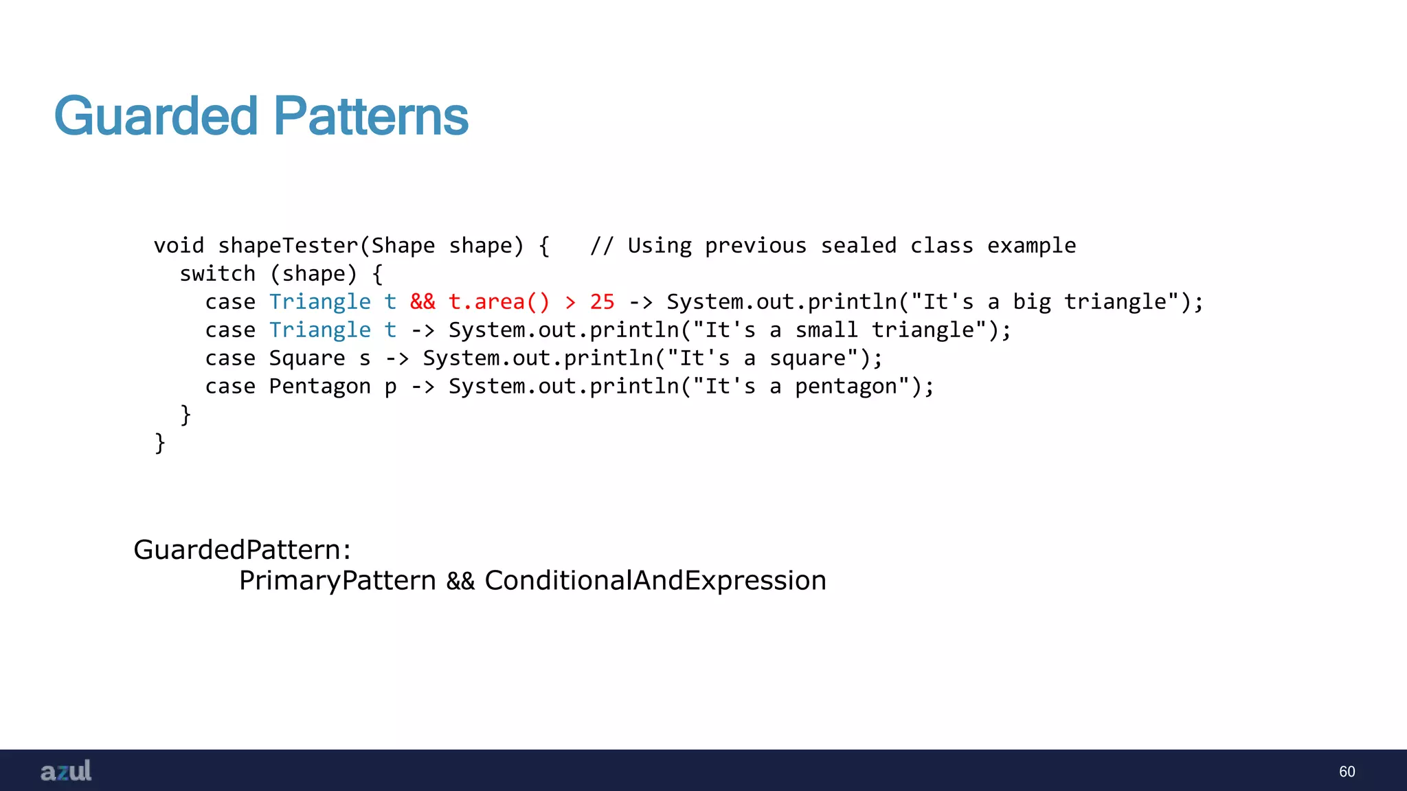 60
Guarded Patterns
void shapeTester(Shape shape) { // Using previous sealed class example
switch (shape) {
case Triangle t && t.area() > 25 -> System.out.println("It's a big triangle");
case Triangle t -> System.out.println("It's a small triangle");
case Square s -> System.out.println("It's a square");
case Pentagon p -> System.out.println("It's a pentagon");
}
}
GuardedPattern:
PrimaryPattern && ConditionalAndExpression
 