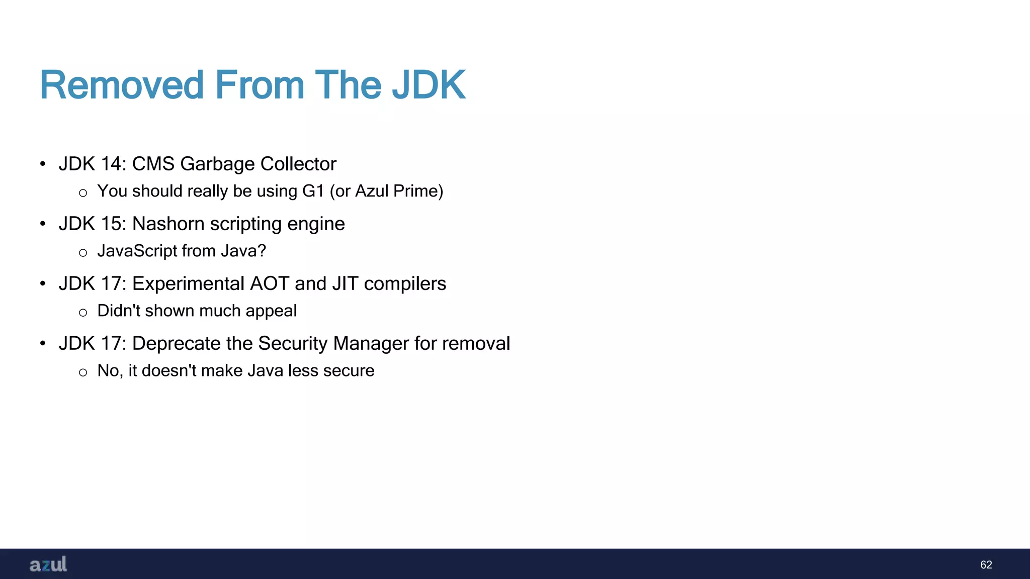 62
Removed From The JDK
• JDK 14: CMS Garbage Collector
o You should really be using G1 (or Azul Prime)
• JDK 15: Nashorn scripting engine
o JavaScript from Java?
• JDK 17: Experimental AOT and JIT compilers
o Didn't shown much appeal
• JDK 17: Deprecate the Security Manager for removal
o No, it doesn't make Java less secure
 