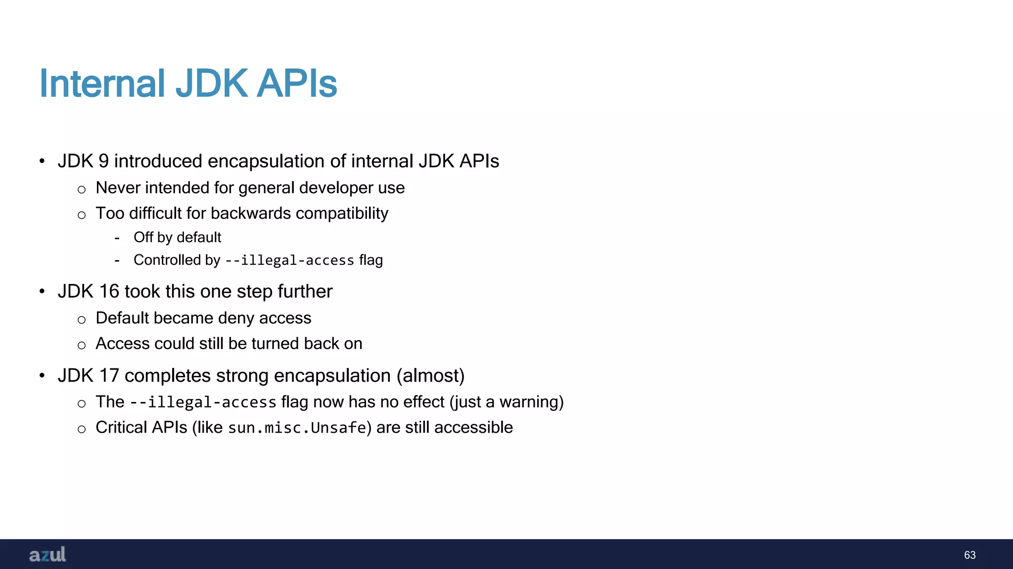 63
Internal JDK APIs
• JDK 9 introduced encapsulation of internal JDK APIs
o Never intended for general developer use
o Too difficult for backwards compatibility
- Off by default
- Controlled by --illegal-access flag
• JDK 16 took this one step further
o Default became deny access
o Access could still be turned back on
• JDK 17 completes strong encapsulation (almost)
o The --illegal-access flag now has no effect (just a warning)
o Critical APIs (like sun.misc.Unsafe) are still accessible
 