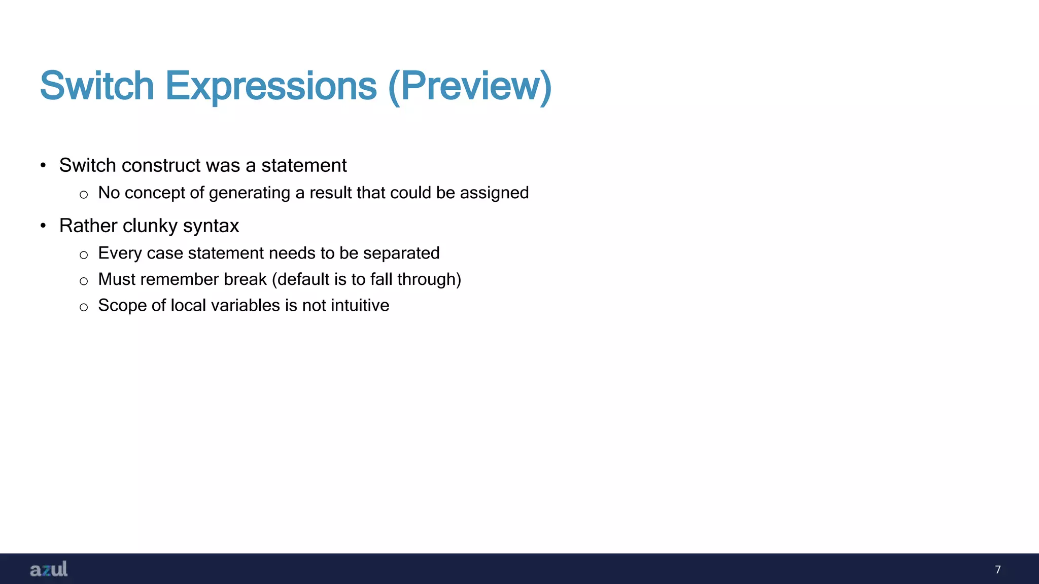 7
Switch Expressions (Preview)
• Switch construct was a statement
o No concept of generating a result that could be assigned
• Rather clunky syntax
o Every case statement needs to be separated
o Must remember break (default is to fall through)
o Scope of local variables is not intuitive
 