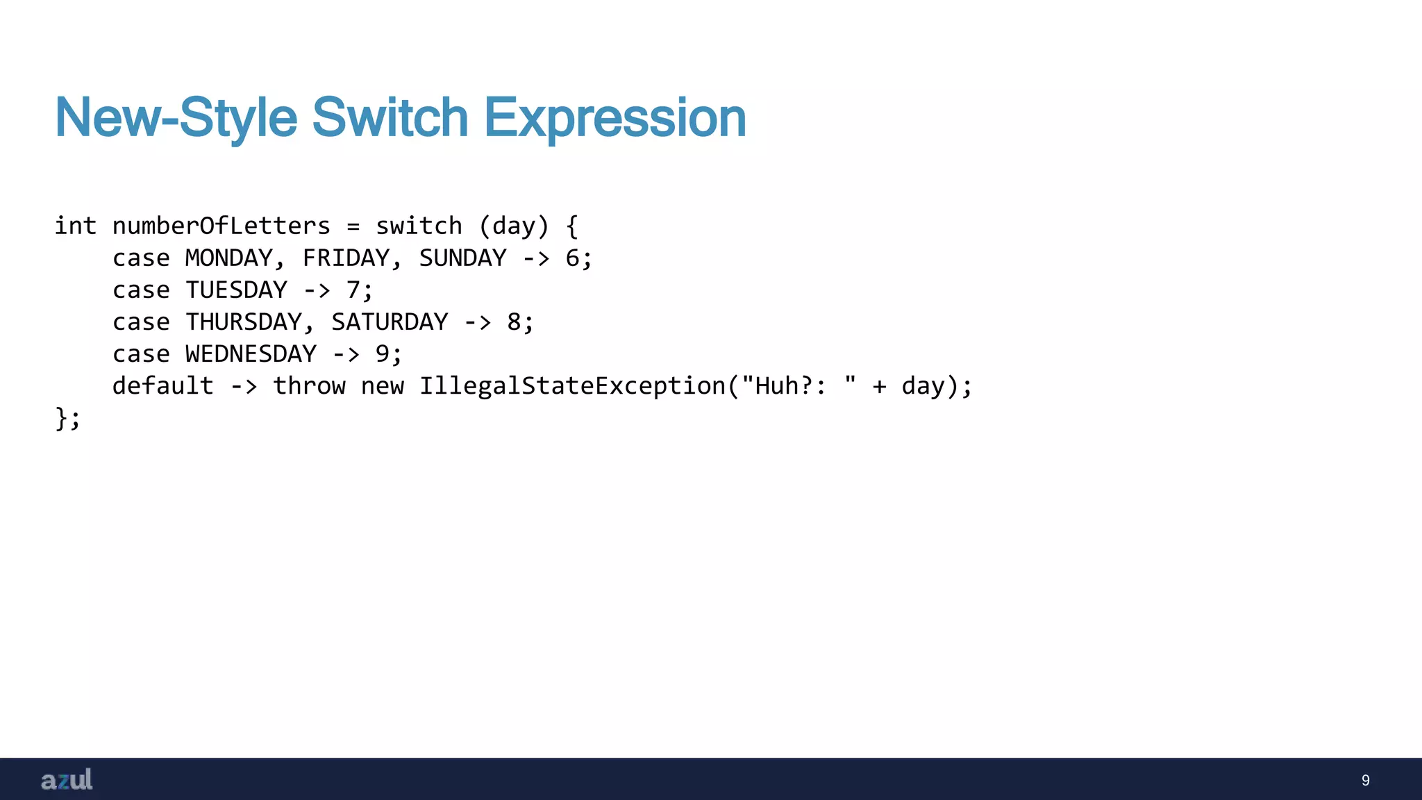 9
New-Style Switch Expression
int numberOfLetters = switch (day) {
case MONDAY, FRIDAY, SUNDAY -> 6;
case TUESDAY -> 7;
case THURSDAY, SATURDAY -> 8;
case WEDNESDAY -> 9;
default -> throw new IllegalStateException("Huh?: " + day);
};
 