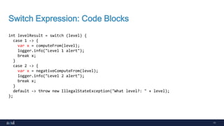 11
Switch Expression: Code Blocks
int levelResult = switch (level) {
case 1 -> {
var x = computeFrom(level);
logger.info("Level 1 alert");
break x;
}
case 2 -> {
var x = negativeComputeFrom(level);
logger.info("Level 2 alert");
break x;
}
default -> throw new IllegalStateException("What level?: " + level);
};
 