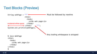 15
Text Blocks (Preview)
String webPage = """
<html>
<body>
<p>My web page</p>
</body>
</html> """;
System.out.println(webPage);
$ java WebPage
<html>
<body>
<p>My web page</p>
</body>
</html>
$
incidental white space
Must be followed by newline
Any trailing whitespace is stripped
 