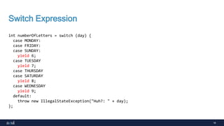 18
Switch Expression
int numberOfLetters = switch (day) {
case MONDAY:
case FRIDAY:
case SUNDAY:
yield 6;
case TUESDAY
yield 7;
case THURSDAY
case SATURDAY
yield 8;
case WEDNESDAY
yield 9;
default:
throw new IllegalStateException("Huh?: " + day);
};
 
