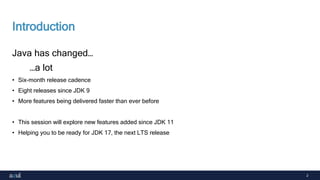2
Introduction
Java has changed…
…a lot
• Six-month release cadence
• Eight releases since JDK 9
• More features being delivered faster than ever before
• This session will explore new features added since JDK 11
• Helping you to be ready for JDK 17, the next LTS release
 