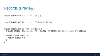 21
Records (Preview)
record Point(double x, double y) { }
record Anything<T>(T t) { } // Generic Record
public record Circle(double radius) {
private static final double PI = 3.142; // Static instance fields are allowed
public double area() {
return radius * PI;
}
}
 
