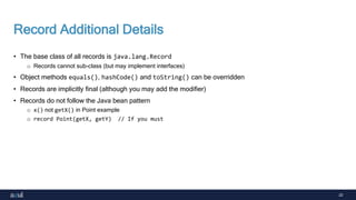 22
Record Additional Details
• The base class of all records is java.lang.Record
o Records cannot sub-class (but may implement interfaces)
• Object methods equals(), hashCode() and toString() can be overridden
• Records are implicitly final (although you may add the modifier)
• Records do not follow the Java bean pattern
o x() not getX() in Point example
o record Point(getX, getY) // If you must
 