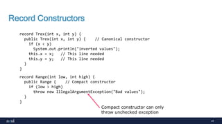 23
Record Constructors
record Trex(int x, int y) {
public Trex(int x, int y) { // Canonical constructor
if (x < y)
System.out.println("inverted values");
this.x = x; // This line needed
this.y = y; // This line needed
}
}
record Range(int low, int high) {
public Range { // Compact constructor
if (low > high)
throw new IllegalArgumentException("Bad values");
}
}
Compact constructor can only
throw unchecked exception
 