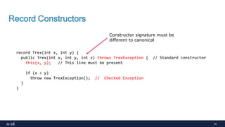 24
Record Constructors
record Trex(int x, int y) {
public Trex(int x, int y, int z) throws TrexException { // Standard constructor
this(x, y); // This line must be present
if (x < y)
throw new TrexException(); // Checked Exception
}
}
Constructor signature must be
different to canonical
 