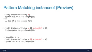 27
Pattern Matching instanceof (Preview)
if (obj instanceof String s)
System.out.println(s.length());
else
// Use of s not allowed here
if (obj instanceof String s && s.length() > 0)
System.out.println(s.length());
// Compiler error
if (obj instanceof String s || s.length() > 0)
System.out.println(s.length());
 