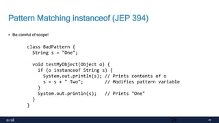 29
Pattern Matching instanceof (JEP 394)
• Be careful of scope!
29
class BadPattern {
String s = "One";
void testMyObject(Object o) {
if (o instanceof String s) {
System.out.println(s); // Prints contents of o
s = s + " Two"; // Modifies pattern variable
}
System.out.println(s); // Prints "One"
}
}
 