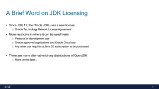 3
A Brief Word on JDK Licensing
• Since JDK 11, the Oracle JDK uses a new license
o Oracle Technology Network License Agreement
• More restrictive in where it can be used freely
o Personal or development use
o Oracle approved applications and Oracle Cloud use
o Any other use requires a Java SE subscription to be purchased
• There are many alternative binary distributions of OpenJDK
o More on this later…
 