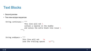 30
Text Blocks
• Second preview
• Two new escape sequences
String continuous = """
This line will not 
contain a newline in the middle
and solves the extra blank line issue 
""";
String endSpace = """
This line will not s
lose the trailing spaces s""";
 