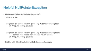 33
Helpful NullPointerException
• Who's never had an NullPointerException?
• Enabled with -XX:+ShowCodeDetailsInExceptionMessages
a.b.c.i = 99;
Exception in thread "main" java.lang.NullPointerException
at Prog.main(Prog.java:5)
Exception in thread "main" java.lang.NullPointerException:
Cannot read field "c" because "a.b" is null
at Prog.main(Prog.java:5)
 