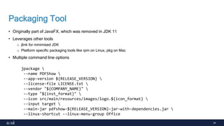 34
Packaging Tool
• Originally part of JavaFX, which was removed in JDK 11
• Leverages other tools
o jlink for minimised JDK
o Platform specific packaging tools like rpm on Linux, pkg on Mac
• Multiple command line options
jpackage 
--name PDFShow 
--app-version ${RELEASE_VERSION} 
--license-file LICENSE.txt 
--vendor "${COMPANY_NAME}" 
--type "${inst_format}" 
--icon src/main/resources/images/logo.${icon_format} 
--input target 
--main-jar pdfshow-${RELEASE_VERSION}-jar-with-dependencies.jar 
--linux-shortcut --linux-menu-group Office
 