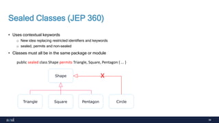 38
Sealed Classes (JEP 360)
• Uses contextual keywords
o New idea replacing restricted identifiers and keywords
o sealed, permits and non-sealed
• Classes must all be in the same package or module
public sealed class Shape permits Triangle, Square, Pentagon { ... }
Shape
Triangle Square Pentagon Circle
X
 