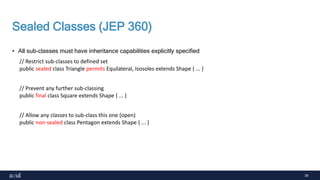 39
Sealed Classes (JEP 360)
• All sub-classes must have inheritance capabilities explicitly specified
// Restrict sub-classes to defined set
public sealed class Triangle permits Equilateral, Isosoles extends Shape { ... }
// Prevent any further sub-classing
public final class Square extends Shape { ... }
// Allow any classes to sub-class this one (open)
public non-sealed class Pentagon extends Shape { ... }
 