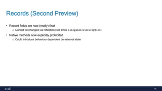 40
Records (Second Preview)
• Record fields are now (really) final
o Cannot be changed via reflection (will throw IllegalAccessException)
• Native methods now explicitly prohibited
o Could introduce behaviour dependent on external state
 