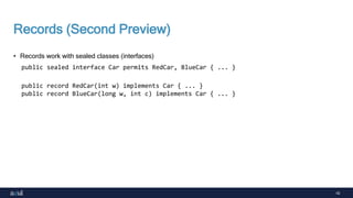 42
Records (Second Preview)
• Records work with sealed classes (interfaces)
public sealed interface Car permits RedCar, BlueCar { ... }
public record RedCar(int w) implements Car { ... }
public record BlueCar(long w, int c) implements Car { ... }
 