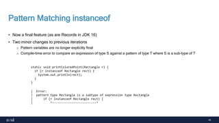 44
Pattern Matching instanceof
• Now a final feature (as are Records in JDK 16)
• Two minor changes to previous iterations
o Pattern variables are no longer explicitly final
o Compile-time error to compare an expression of type S against a pattern of type T where S is a sub-type of T
static void printColoredPoint(Rectangle r) {
if (r instanceof Rectangle rect) {
System.out.println(rect);
}
}
| Error:
| pattern type Rectangle is a subtype of expression type Rectangle
| if (r instanceof Rectangle rect) {
| ^-------------------------^
 