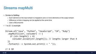45
Streams mapMulti
• Similar to flatMap
o Each element on the input stream is mapped to zero or more elements on the output stream
o Difference is that a mapping can be applied at the same time
o Uses a BiConsumer
• 1 to (0..1) example
45
Stream.of("Java", "Python", "JavaScript", "C#", "Ruby")
.mapMulti((str, consumer) -> {
if (str.length() > 4)
consumer.accept(str.length()); // lengths larger than 4
})
.forEach(i -> System.out.print(i + " "));
// 6 10
 