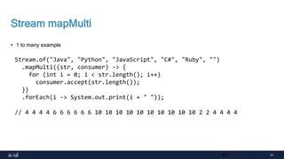 47
Stream mapMulti
• 1 to many example
47
Stream.of("Java", "Python", "JavaScript", "C#", "Ruby", "")
.mapMulti((str, consumer) -> {
for (int i = 0; i < str.length(); i++)
consumer.accept(str.length());
})
.forEach(i -> System.out.print(i + " "));
// 4 4 4 4 6 6 6 6 6 6 10 10 10 10 10 10 10 10 10 10 2 2 4 4 4 4
 