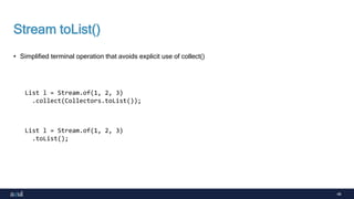48
Stream toList()
• Simplified terminal operation that avoids explicit use of collect()
List l = Stream.of(1, 2, 3)
.collect(Collectors.toList());
List l = Stream.of(1, 2, 3)
.toList();
 