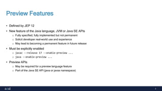 5
Preview Features
• Defined by JEP 12
• New feature of the Java language, JVM or Java SE APIs
o Fully specified, fully implemented but not permanent
o Solicit developer real-world use and experience
o May lead to becoming a permanent feature in future release
• Must be explicitly enabled
o javac --release 17 --enable-preview ...
o java --enable-preview ...
• Preview APIs
o May be required for a preview language feature
o Part of the Java SE API (java or javax namespace)
 