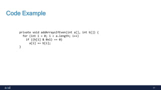 51
Code Example
private void addArraysIfEven(int a[], int b[]) {
for (int i = 0; i < a.length; i++)
if ((b[i] & 0x1) == 0)
a[i] += b[i];
}
 
