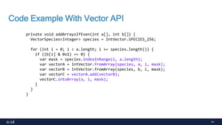 53
Code Example With Vector API
private void addArraysIfEven(int a[], int b[]) {
VectorSpecies<Integer> species = IntVector.SPECIES_256;
for (int i = 0; i < a.length; i += species.length()) {
if ((b[i] & 0x1) == 0) {
var mask = species.indexInRange(i, a.length);
var vectorA = IntVector.fromArray(species, a, i, mask);
var vectorB = IntVector.fromArray(species, b, i, mask);
var vectorC = vectorA.add(vectorB);
vectorC.intoArray(a, i, mask);
}
}
}
 