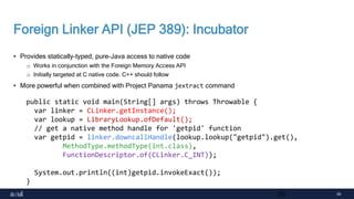 55
Foreign Linker API (JEP 389): Incubator
• Provides statically-typed, pure-Java access to native code
o Works in conjunction with the Foreign Memory Access API
o Initially targeted at C native code. C++ should follow
• More powerful when combined with Project Panama jextract command
55
public static void main(String[] args) throws Throwable {
var linker = CLinker.getInstance();
var lookup = LibraryLookup.ofDefault();
// get a native method handle for 'getpid' function
var getpid = linker.downcallHandle(lookup.lookup("getpid").get(),
MethodType.methodType(int.class),
FunctionDescriptor.of(CLinker.C_INT));
System.out.println((int)getpid.invokeExact());
}
 