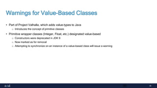 56
Warnings for Value-Based Classes
• Part of Project Valhalla, which adds value-types to Java
o Introduces the concept of primitive classes
• Primitive wrapper classes (Integer, Float, etc.) designated value-based
o Constructors were deprecated in JDK 9
o Now marked as for removal
o Attempting to synchronize on an instance of a value-based class will issue a warning
56
 