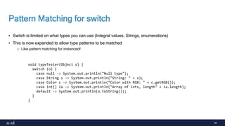 58
Pattern Matching for switch
• Switch is limited on what types you can use (Integral values, Strings, enumerations)
• This is now expanded to allow type patterns to be matched
o Like pattern matching for instanceof
void typeTester(Object o) {
switch (o) {
case null -> System.out.println("Null type");
case String s -> System.out.println("String: " + s);
case Color c -> System.out.println("Color with RGB: " + c.getRGB());
case int[] ia -> System.out.println("Array of ints, length" + ia.length);
default -> System.out.println(o.toString());
}
}
 