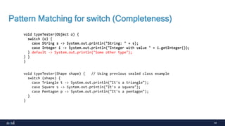 59
Pattern Matching for switch (Completeness)
void typeTester(Object o) {
switch (o) {
case String s -> System.out.println("String: " + s);
case Integer i -> System.out.println("Integer with value " + i.getInteger());
}
}
void typeTester(Object o) {
switch (o) {
case String s -> System.out.println("String: " + s);
case Integer i -> System.out.println("Integer with value " + i.getInteger());
default -> System.out.println("Some other type");
}
}
void typeTester(Shape shape) { // Using previous sealed class example
switch (shape) {
case Triangle t -> System.out.println("It's a triangle");
case Square s -> System.out.println("It's a square");
case Pentagon p -> System.out.println("It's a pentagon");
}
}
 