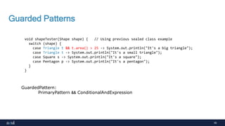 60
Guarded Patterns
void shapeTester(Shape shape) { // Using previous sealed class example
switch (shape) {
case Triangle t && t.area() > 25 -> System.out.println("It's a big triangle");
case Triangle t -> System.out.println("It's a small triangle");
case Square s -> System.out.println("It's a square");
case Pentagon p -> System.out.println("It's a pentagon");
}
}
GuardedPattern:
PrimaryPattern && ConditionalAndExpression
 