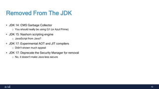 62
Removed From The JDK
• JDK 14: CMS Garbage Collector
o You should really be using G1 (or Azul Prime)
• JDK 15: Nashorn scripting engine
o JavaScript from Java?
• JDK 17: Experimental AOT and JIT compilers
o Didn't shown much appeal
• JDK 17: Deprecate the Security Manager for removal
o No, it doesn't make Java less secure
 