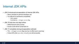 63
Internal JDK APIs
• JDK 9 introduced encapsulation of internal JDK APIs
o Never intended for general developer use
o Too difficult for backwards compatibility
- Off by default
- Controlled by --illegal-access flag
• JDK 16 took this one step further
o Default became deny access
o Access could still be turned back on
• JDK 17 completes strong encapsulation (almost)
o The --illegal-access flag now has no effect (just a warning)
o Critical APIs (like sun.misc.Unsafe) are still accessible
 