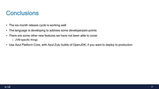 67
Conclusions
• The six-month release cycle is working well
• The language is developing to address some developerpain-points
• There are some other new features we have not been able to cover
o JVM specific things
• Use Azul Platform Core, with Azul Zulu builds of OpenJDK, if you want to deploy to production
 