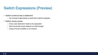 7
Switch Expressions (Preview)
• Switch construct was a statement
o No concept of generating a result that could be assigned
• Rather clunky syntax
o Every case statement needs to be separated
o Must remember break (default is to fall through)
o Scope of local variables is not intuitive
 