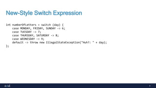 9
New-Style Switch Expression
int numberOfLetters = switch (day) {
case MONDAY, FRIDAY, SUNDAY -> 6;
case TUESDAY -> 7;
case THURSDAY, SATURDAY -> 8;
case WEDNESDAY -> 9;
default -> throw new IllegalStateException("Huh?: " + day);
};
 