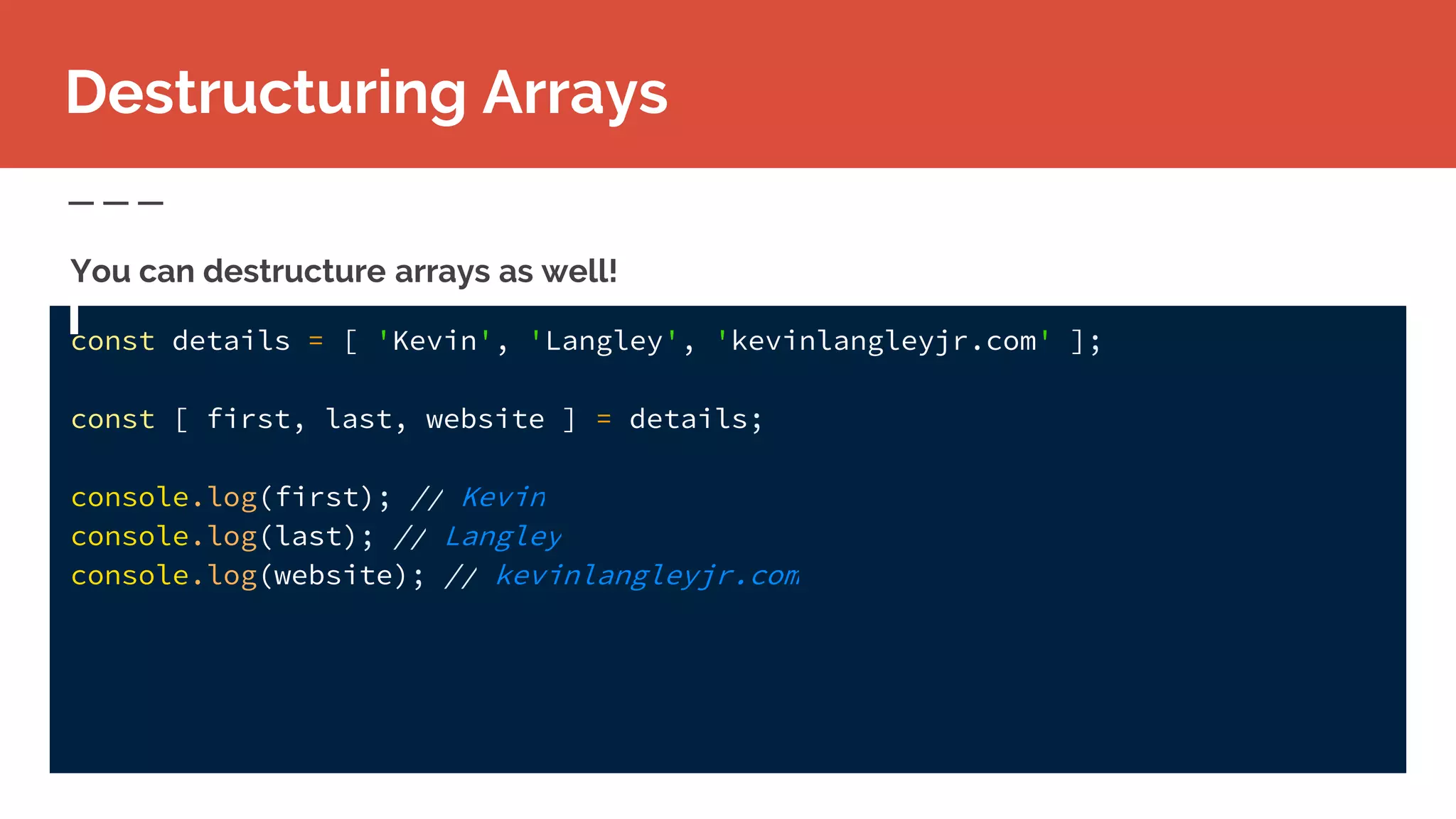 const details = [ 'Kevin', 'Langley', 'kevinlangleyjr.com' ];
const [ first, last, website ] = details;
console.log(first); // Kevin
console.log(last); // Langley
console.log(website); // kevinlangleyjr.com
Destructuring Arrays
You can destructure arrays as well!
 