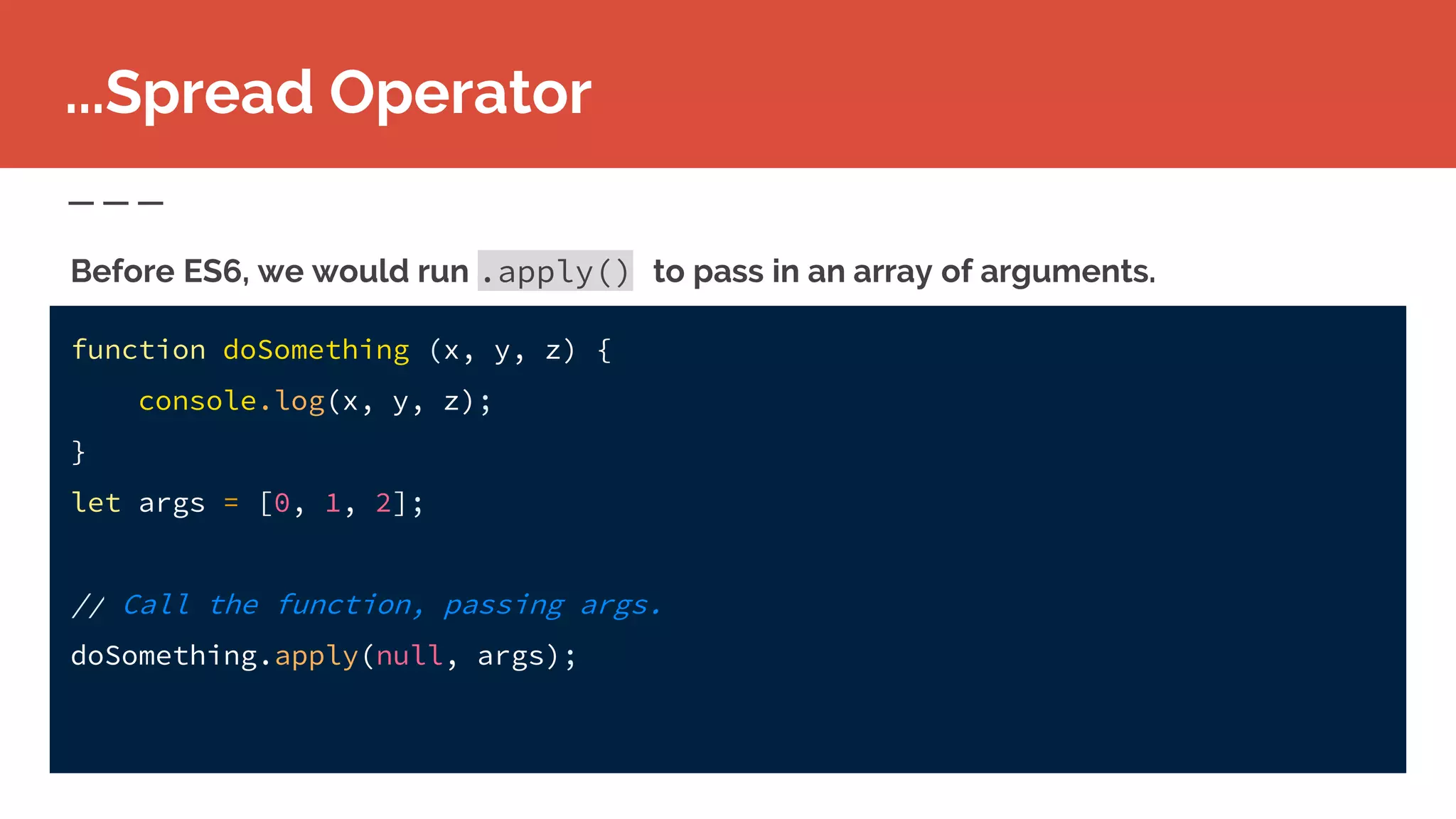 function doSomething (x, y, z) {
console.log(x, y, z);
}
let args = [0, 1, 2];
// Call the function, passing args.
doSomething.apply(null, args);
...Spread Operator
Before ES6, we would run .apply() to pass in an array of arguments.
 