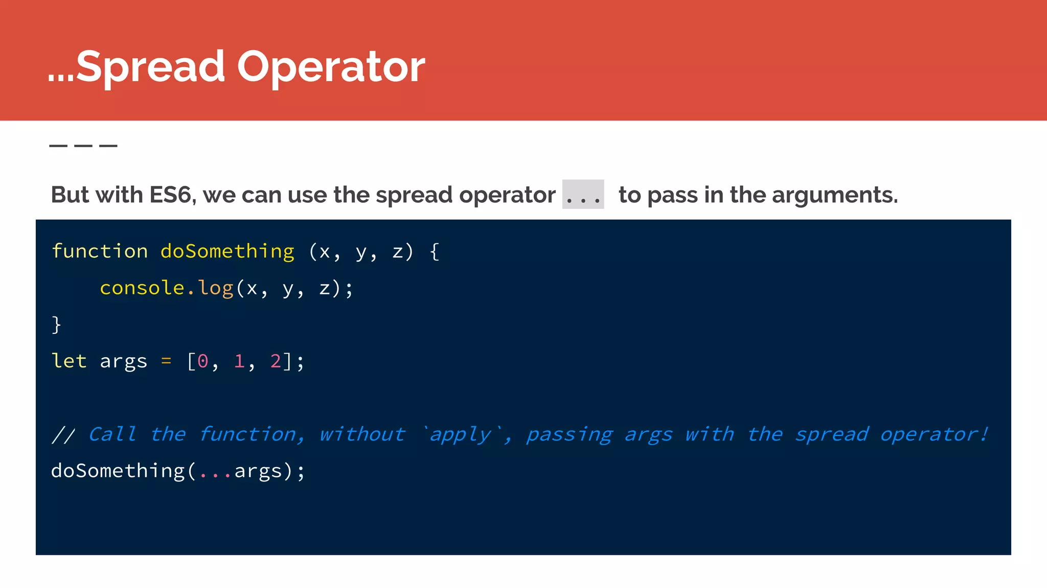 function doSomething (x, y, z) {
console.log(x, y, z);
}
let args = [0, 1, 2];
// Call the function, without `apply`, passing args with the spread operator!
doSomething(...args);
...Spread Operator
But with ES6, we can use the spread operator ... to pass in the arguments.
 