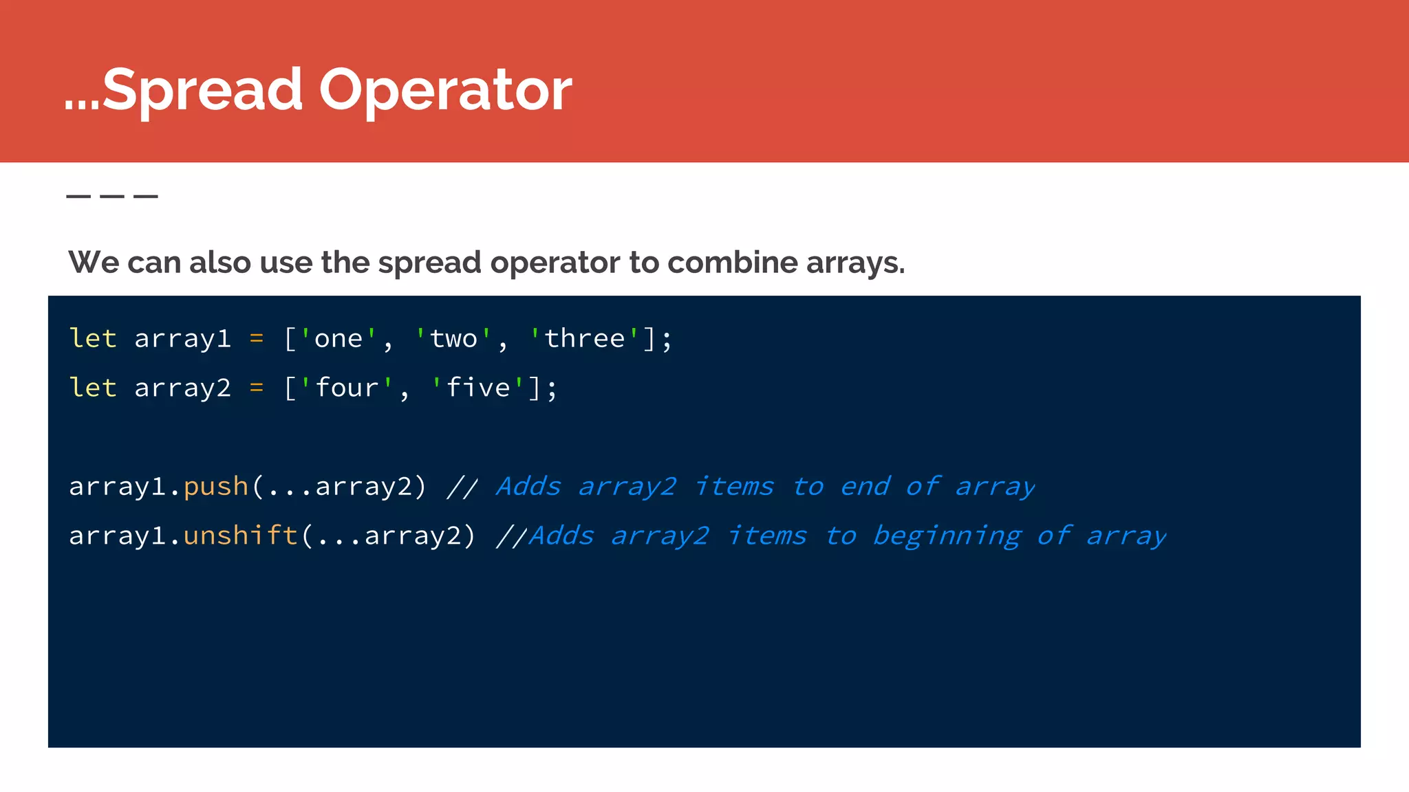 let array1 = ['one', 'two', 'three'];
let array2 = ['four', 'five'];
array1.push(...array2) // Adds array2 items to end of array
array1.unshift(...array2) //Adds array2 items to beginning of array
...Spread Operator
We can also use the spread operator to combine arrays.
 