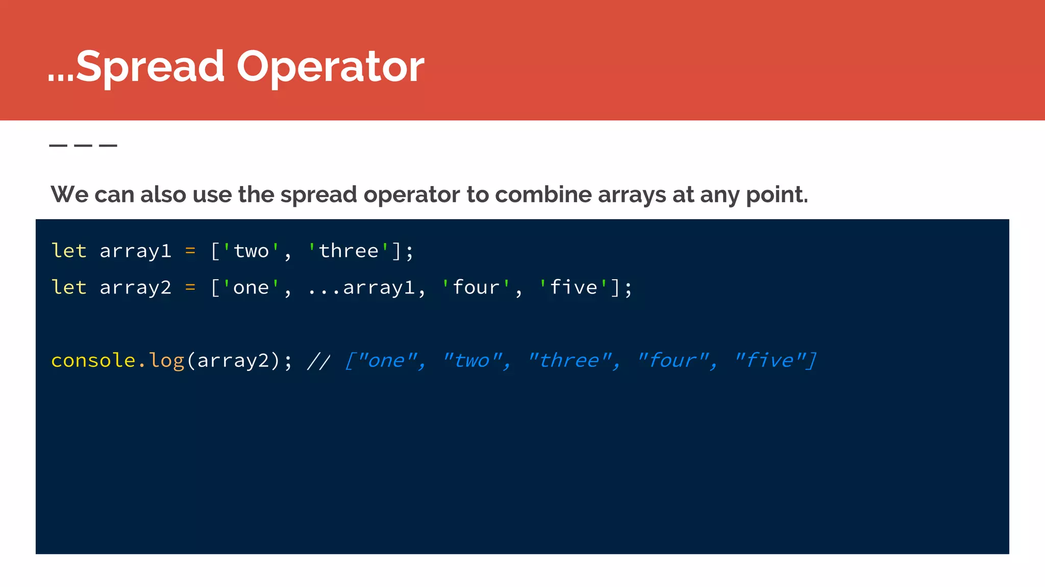 let array1 = ['two', 'three'];
let array2 = ['one', ...array1, 'four', 'five'];
console.log(array2); // ["one", "two", "three", "four", "five"]
...Spread Operator
We can also use the spread operator to combine arrays at any point.
 