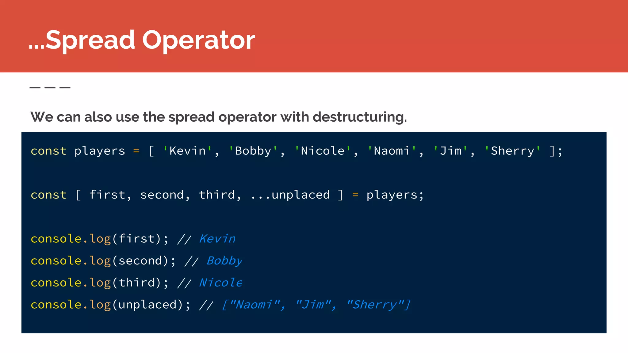 const players = [ 'Kevin', 'Bobby', 'Nicole', 'Naomi', 'Jim', 'Sherry' ];
const [ first, second, third, ...unplaced ] = players;
console.log(first); // Kevin
console.log(second); // Bobby
console.log(third); // Nicole
console.log(unplaced); // ["Naomi", "Jim", "Sherry"]
...Spread Operator
We can also use the spread operator with destructuring.
 