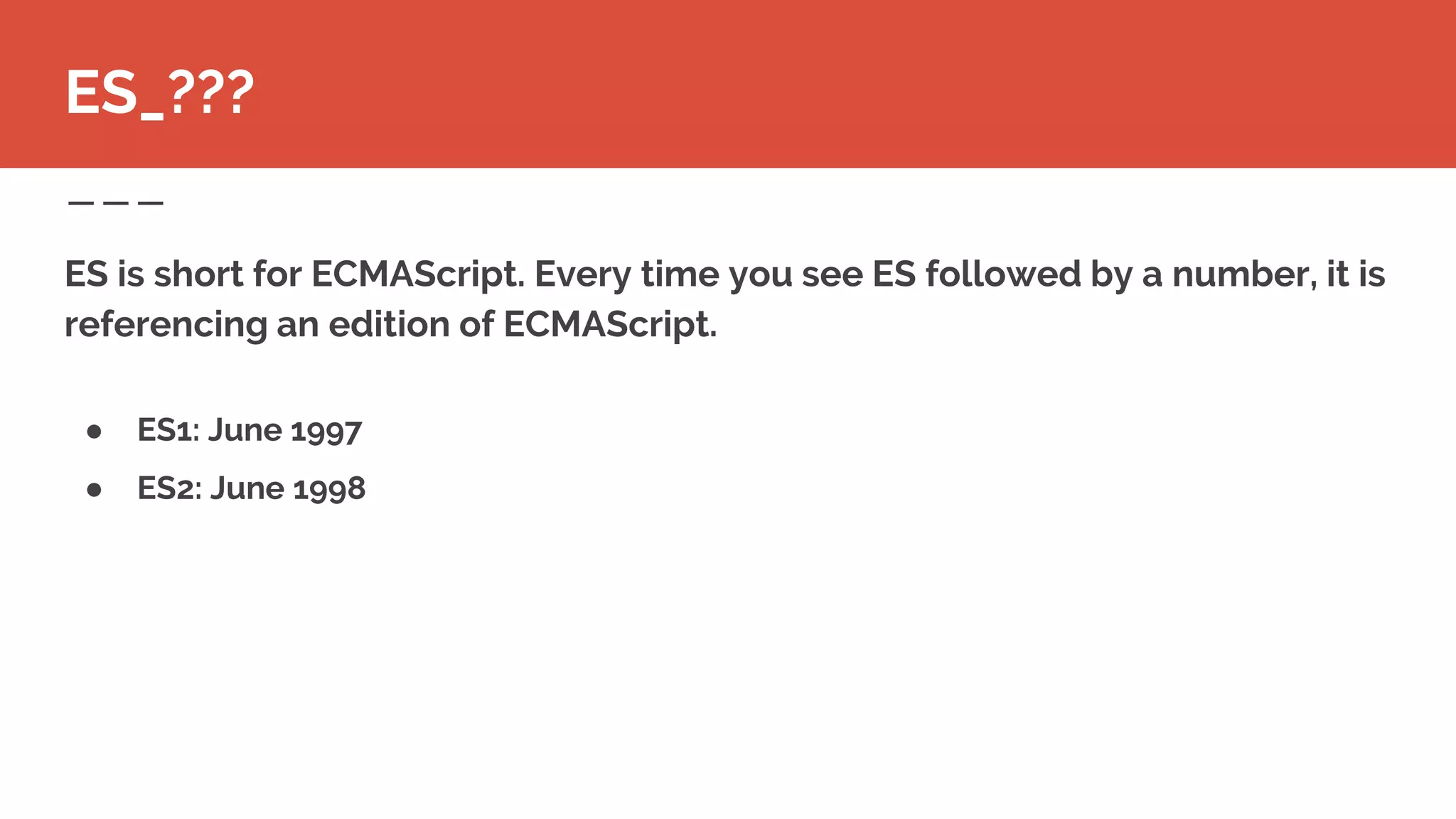 ● ES1: June 1997
● ES2: June 1998
ES is short for ECMAScript. Every time you see ES followed by a number, it is
referencing an edition of ECMAScript.
ES_???
 